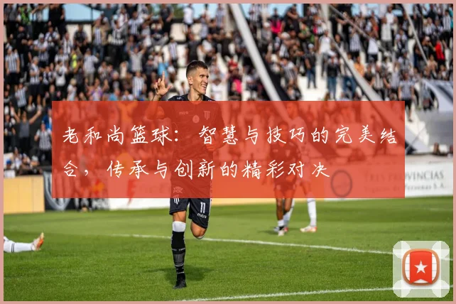 老和尚篮球：智慧与技巧的完美结合，传承与创新的精彩对决