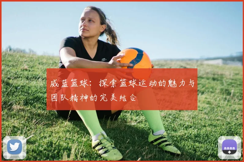 威蓝篮球：探索篮球运动的魅力与团队精神的完美结合