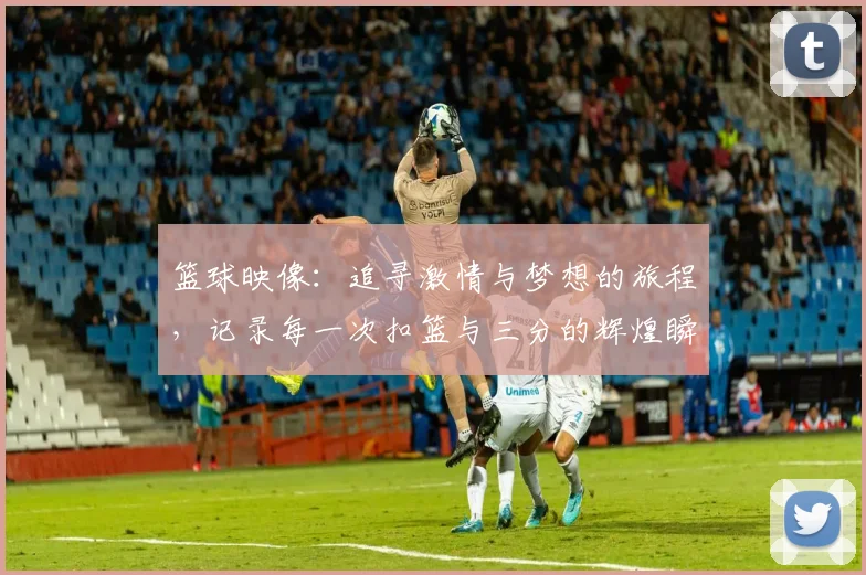 篮球映像：追寻激情与梦想的旅程，记录每一次扣篮与三分的辉煌瞬间