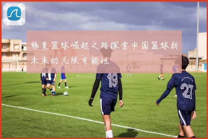 韩皇篮球崛起之路探索中国篮球新未来的无限可能性