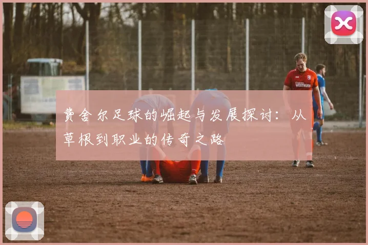 费舍尔足球的崛起与发展探讨：从草根到职业的传奇之路